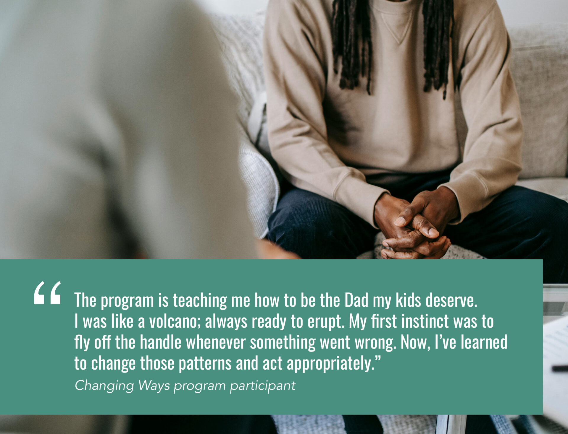 The program is teaching me how to be the Dad my kids deserve. I was like a volcano; always ready to erupt. My first instinct was to fly off the handle whenever something went wrong. Now, I’ve learned to change those patterns and act appropriately.” Changing Ways program participant