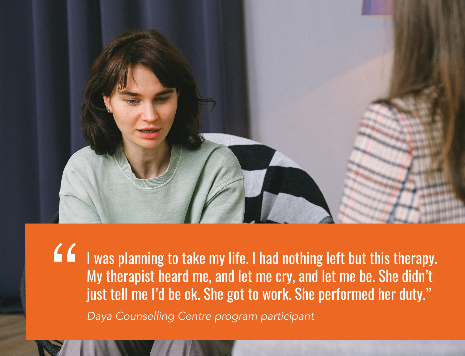 ``I was planning to take my life. I had nothing left but this therapy. My therapist heard me, and let me cry, and let me be. She didn’t just tell me I’d be ok. She got to work. She performed her duty.” Daya Counselling Centre program participant