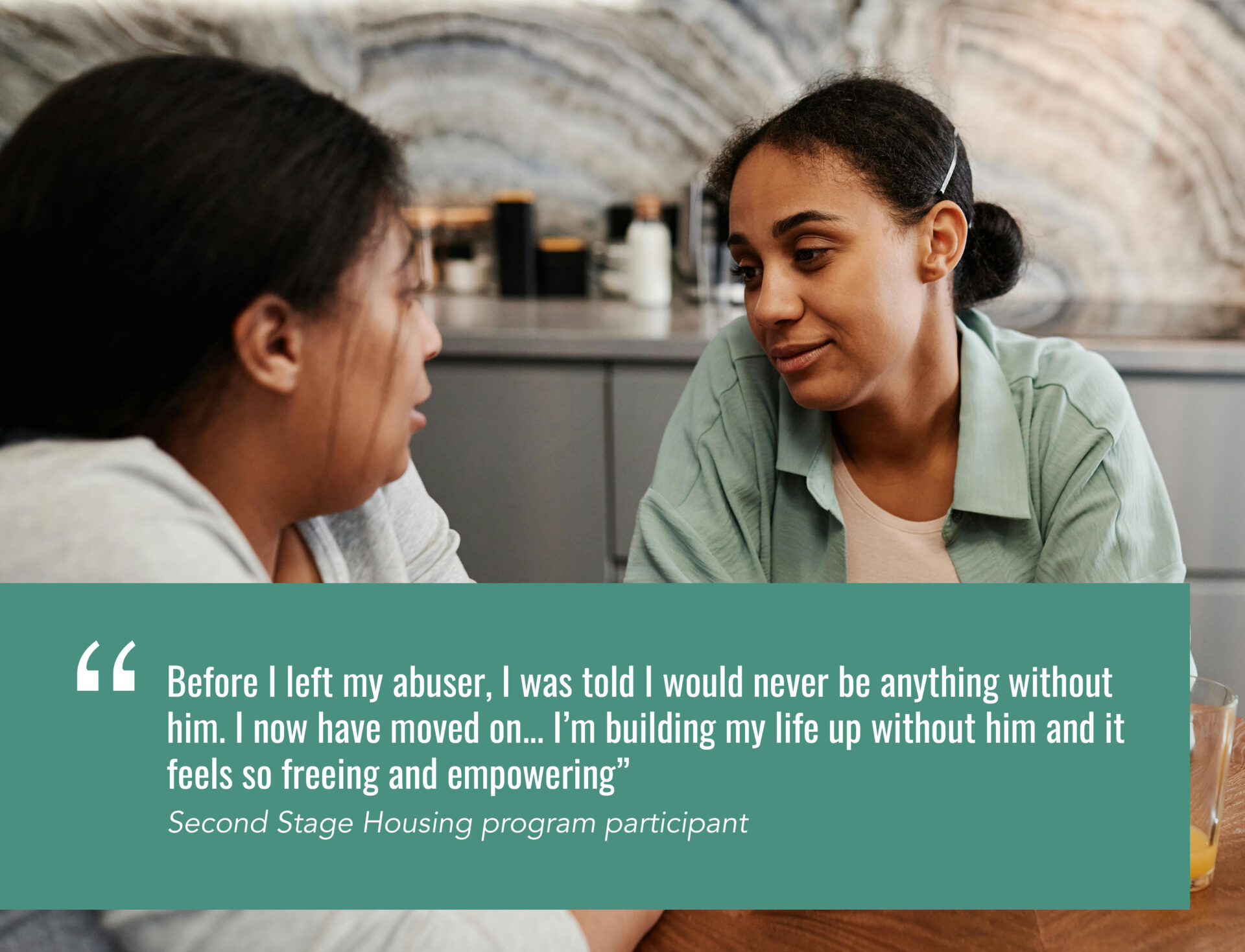 Before I left my abuser, I was told I would never be anything without him. I now have moved on... I’m building my life up without him and it feels so freeing and empowering” Second Stage Housing program participant
