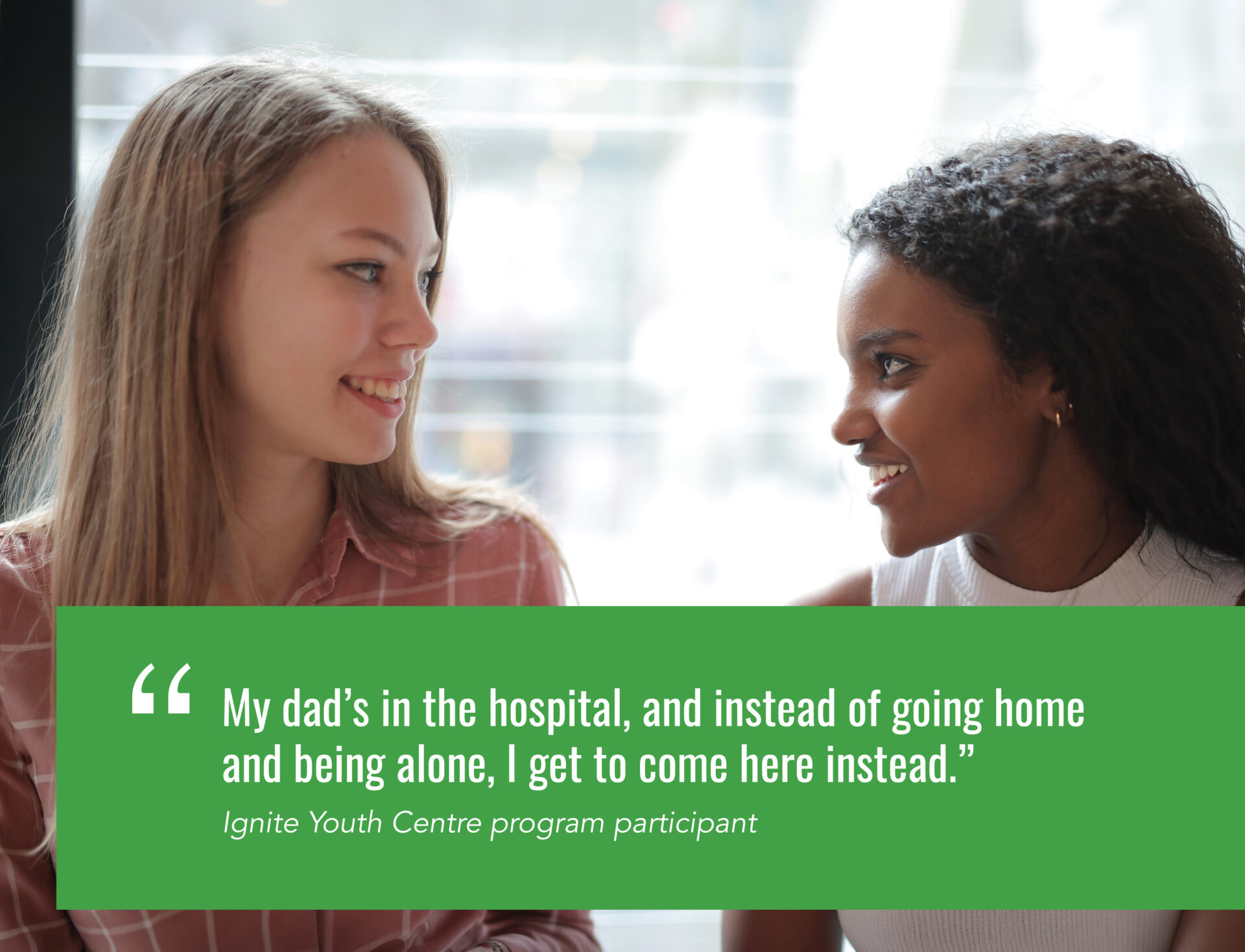 ``My dad’s in the hospital, and instead of going home and being alone, I get to come here instead.” Ignite Youth Centre program participant